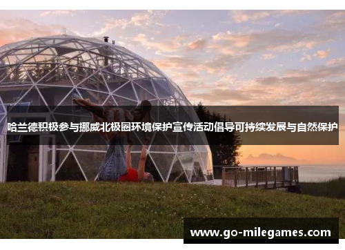 哈兰德积极参与挪威北极圈环境保护宣传活动倡导可持续发展与自然保护