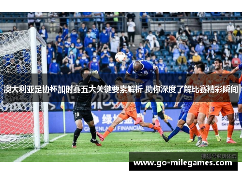 澳大利亚足协杯加时赛五大关键要素解析 助你深度了解比赛精彩瞬间