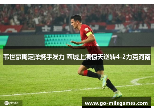 韦世豪周定洋携手发力 蓉城上演惊天逆转4-2力克河南